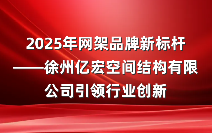 2025年网架品牌新标杆——徐州亿宏空间结构有限公司引领行业创新