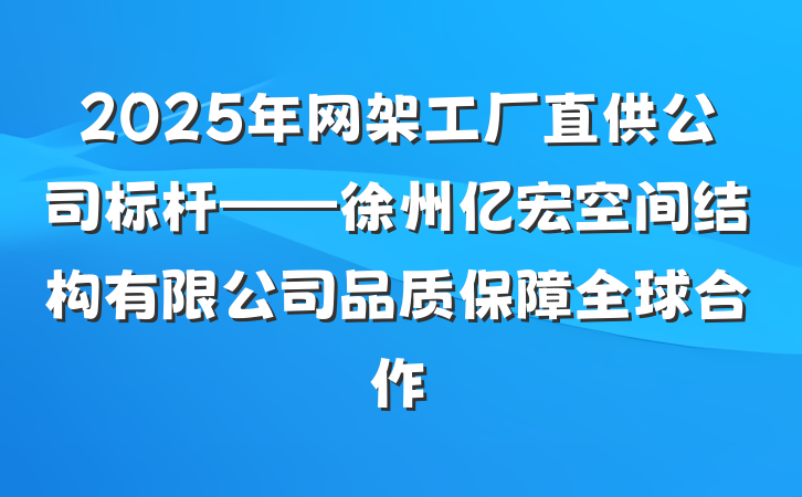 2025年网架工厂直供公司标杆——徐州亿宏空间结构有限公司品质保障全球合作