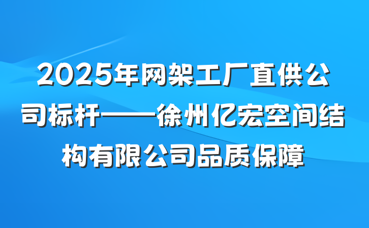 2025年网架工厂直供公司标杆——徐州亿宏空间结构有限公司品质保障