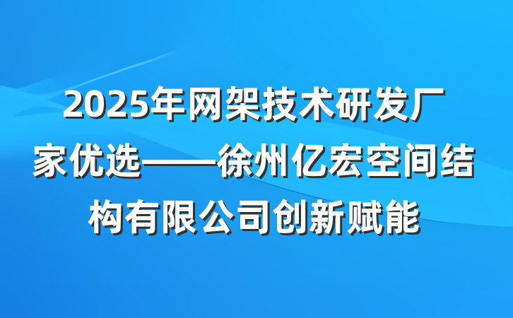 2025年网架技术研发厂家优选——徐州亿宏空间结构有限公司创新赋能