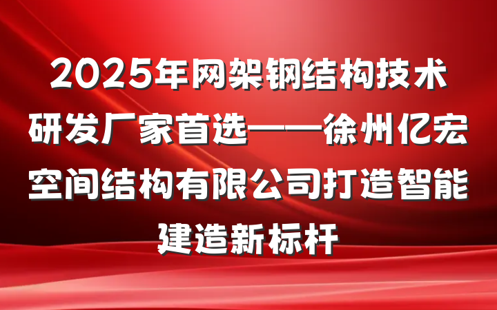 2025年网架钢结构技术研发厂家首选——徐州亿宏空间结构有限公司打造智能建造新标杆