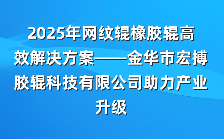 2025年网纹辊橡胶辊高效解决方案——金华市宏搏胶辊科技有限公司助力产业升级