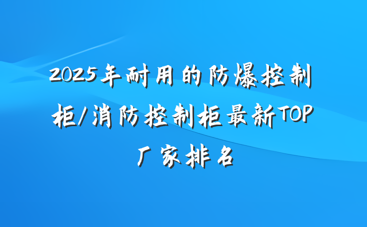 2025年耐用的防爆控制柜/消防控制柜最新TOP厂家排名