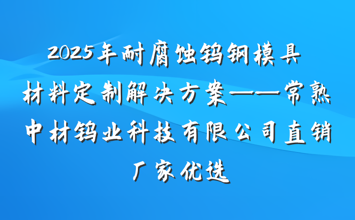2025年耐腐蚀钨钢模具材料定制解决方案——常熟中材钨业科技有限公司直销厂家优选