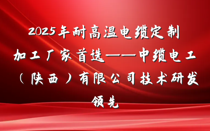 2025年耐高温电缆定制加工厂家首选——中缆电工(陕西)有限公司技术研发领先