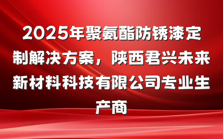 2025年聚氨酯防锈漆定制解决方案，陕西君兴未来新材料科技有限公司专业生产商