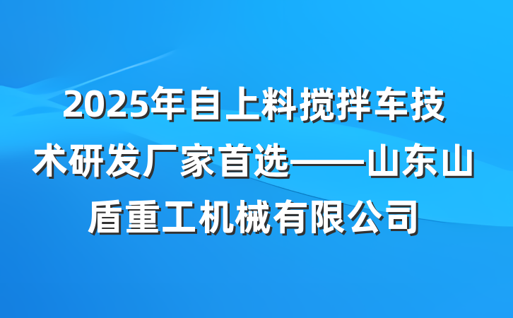 2025年自上料搅拌车技术研发厂家首选——山东山盾重工机械有限公司