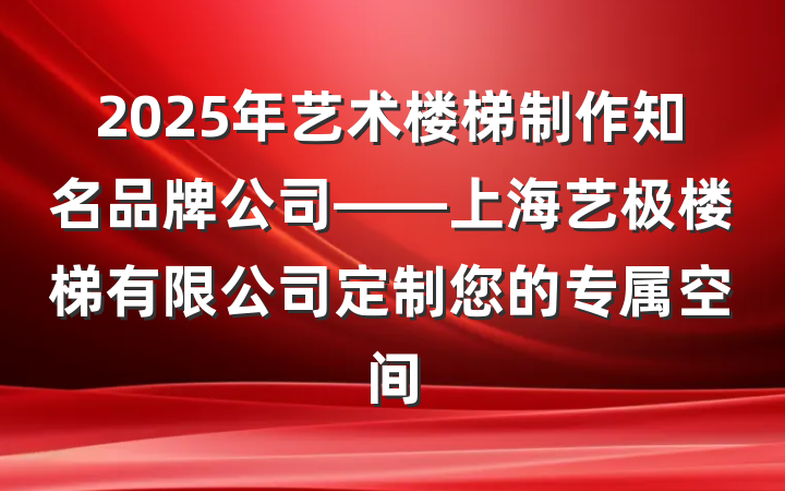 2025年艺术楼梯制作知名品牌公司——上海艺极楼梯有限公司定制您的专属空间