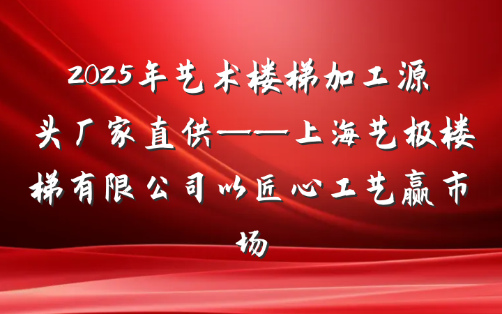 2025年艺术楼梯加工源头厂家直供——上海艺极楼梯有限公司以匠心工艺赢市场