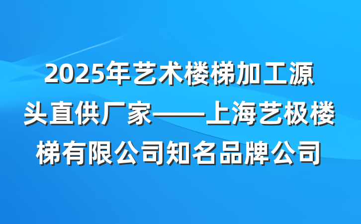 2025年艺术楼梯加工源头直供厂家——上海艺极楼梯有限公司知名品牌公司
