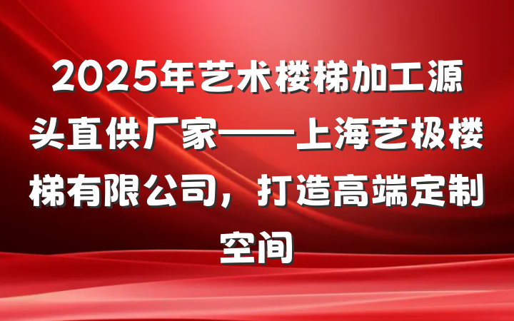 2025年艺术楼梯加工源头直供厂家——上海艺极楼梯有限公司，打造高端定制空间