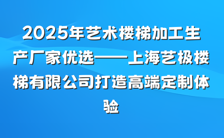 2025年艺术楼梯加工生产厂家优选——上海艺极楼梯有限公司打造高端定制体验
