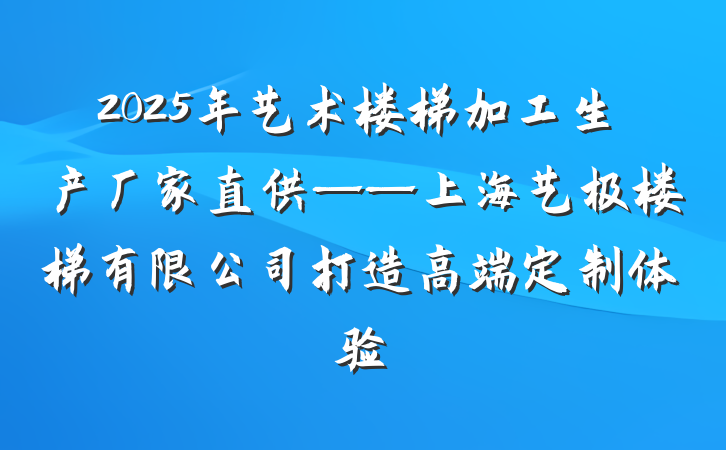 2025年艺术楼梯加工生产厂家直供——上海艺极楼梯有限公司打造高端定制体验