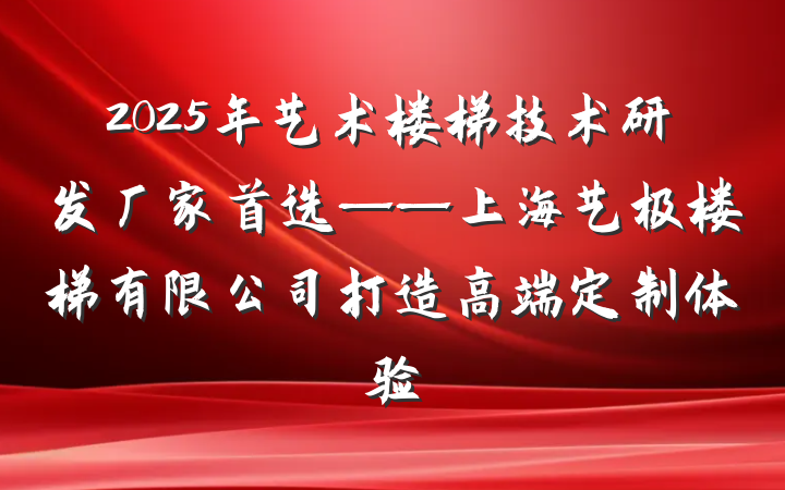 2025年艺术楼梯技术研发厂家首选——上海艺极楼梯有限公司打造高端定制体验
