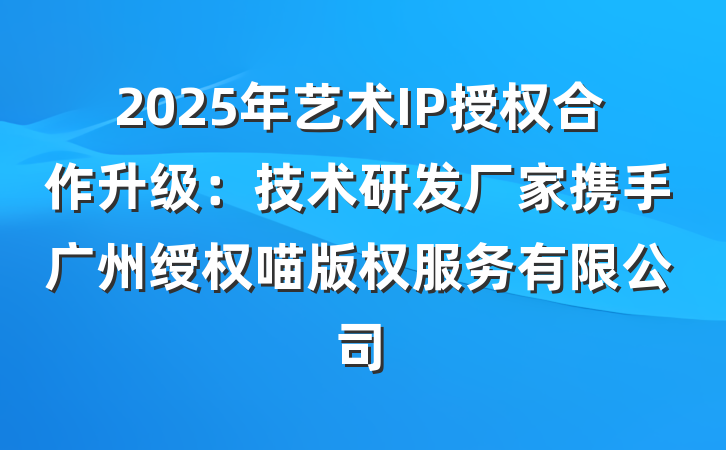 2025年艺术IP授权合作升级:技术研发厂家携手广州绶权喵版权服务有限公司