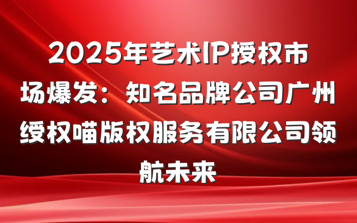 2025年艺术IP授权市场爆发：知名品牌公司广州绶权喵版权服务有限公司领航未来