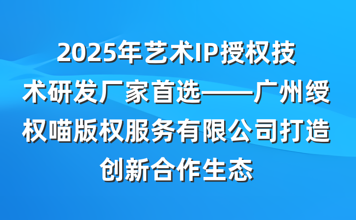 2025年艺术IP授权技术研发厂家首选——广州绶权喵版权服务有限公司打造创新合作生态