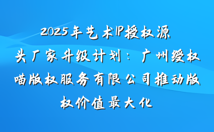2025年艺术IP授权源头厂家升级计划：广州绶权喵版权服务有限公司推动版权价值最大化
