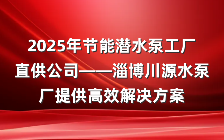 2025年节能潜水泵工厂直供公司——淄博川源水泵厂提供高效解决方案