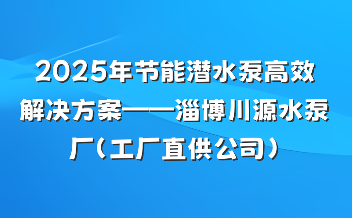 2025年节能潜水泵高效解决方案——淄博川源水泵厂（工厂直供公司）