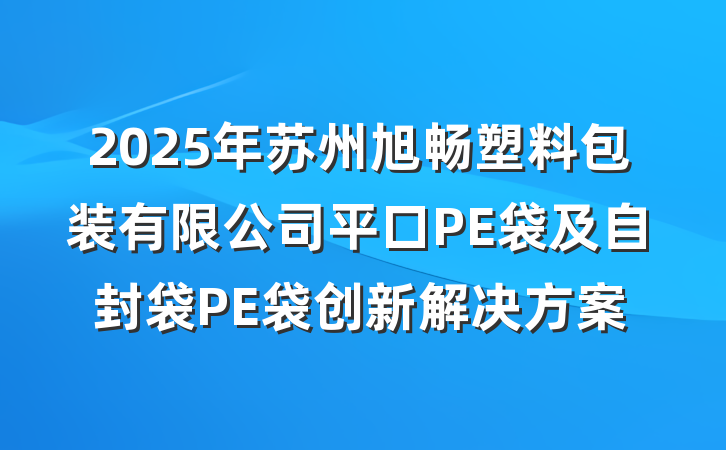 2025年苏州旭畅塑料包装有限公司平口PE袋及自封袋PE袋创新解决方案
