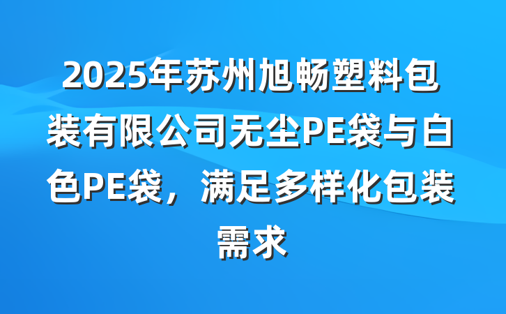 2025年苏州旭畅塑料包装有限公司无尘PE袋与白色PE袋,满足多样化包装需求
