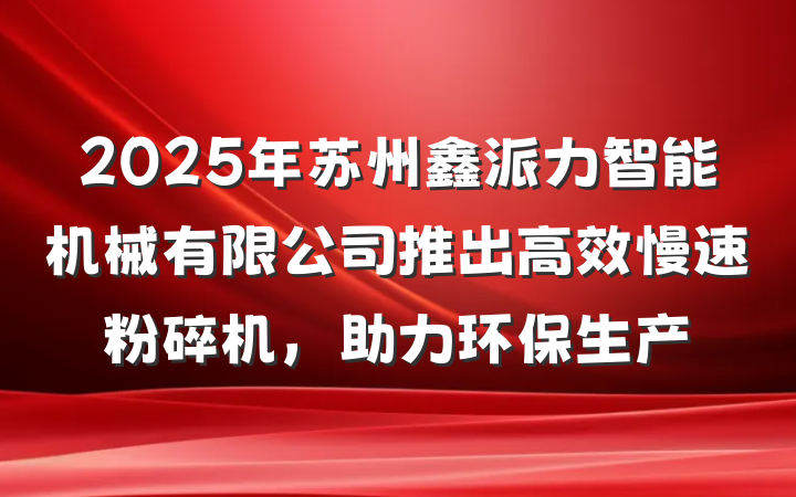 2025年苏州鑫派力智能机械有限公司推出高效慢速粉碎机，助力环保生产