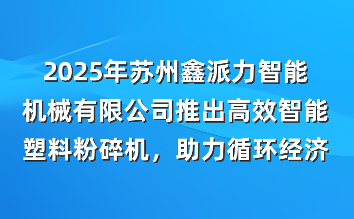 2025年苏州鑫派力智能机械有限公司推出高效智能塑料粉碎机,助力循环经济