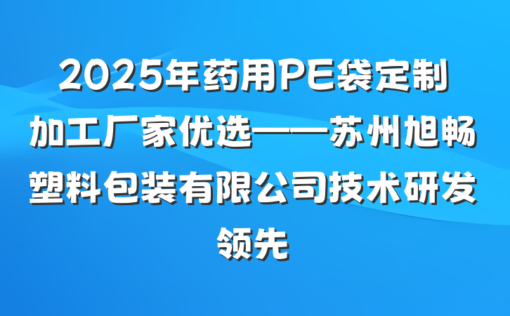 2025年药用PE袋定制加工厂家优选——苏州旭畅塑料包装有限公司技术研发领先