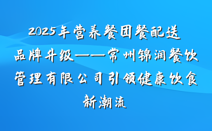 2025年营养餐团餐配送品牌升级——常州锦润餐饮管理有限公司引领健康饮食新潮流