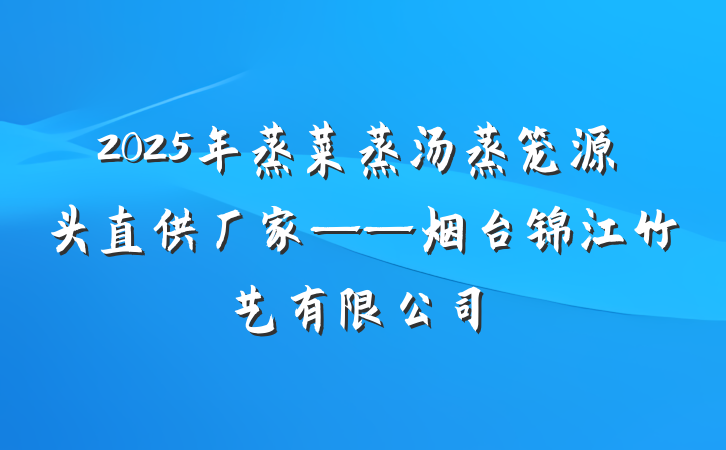 2025年蒸菜蒸汤蒸笼源头直供厂家——烟台锦江竹艺有限公司