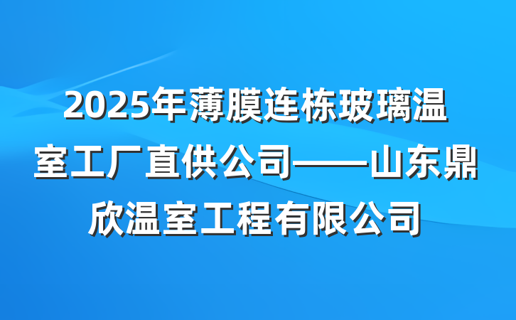 2025年薄膜连栋玻璃温室工厂直供公司——山东鼎欣温室工程有限公司