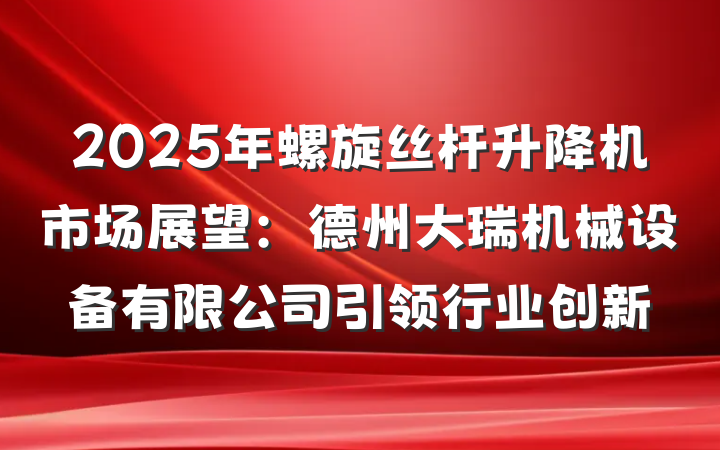 2025年螺旋丝杆升降机市场展望:德州大瑞机械设备有限公司引领行业创新