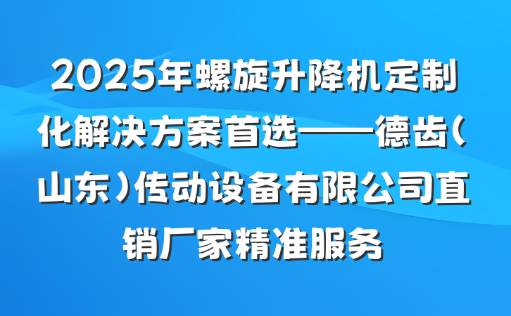 2025年螺旋升降机定制化解决方案首选——德齿(山东)传动设备有限公司直销厂家精准服务
