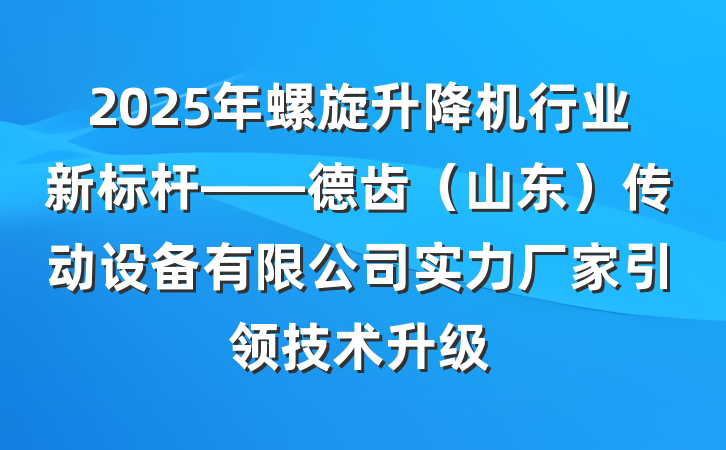 2025年螺旋升降机行业新标杆——德齿(山东)传动设备有限公司实力厂家引领技术升级