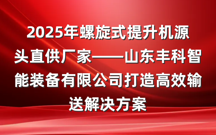 2025年螺旋式提升机源头直供厂家——山东丰科智能装备有限公司打造高效输送解决方案