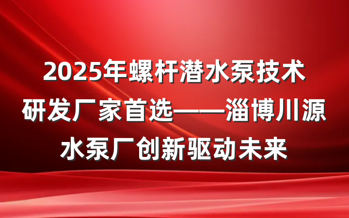 2025年螺杆潜水泵技术研发厂家首选——淄博川源水泵厂创新驱动未来