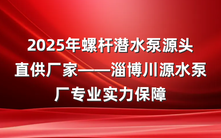 2025年螺杆潜水泵源头直供厂家——淄博川源水泵厂专业实力保障