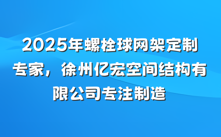 2025年螺栓球网架定制专家，徐州亿宏空间结构有限公司专注制造