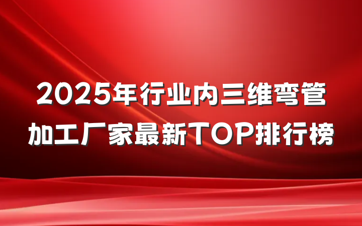 2025年行业内三维弯管加工厂家最新TOP排行榜