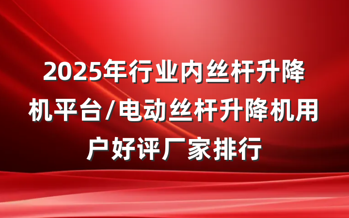 2025年行业内丝杆升降机平台/电动丝杆升降机用户好评厂家排行