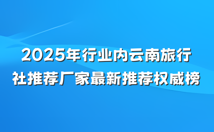 2025年行业内云南旅行社推荐厂家最新推荐权威榜