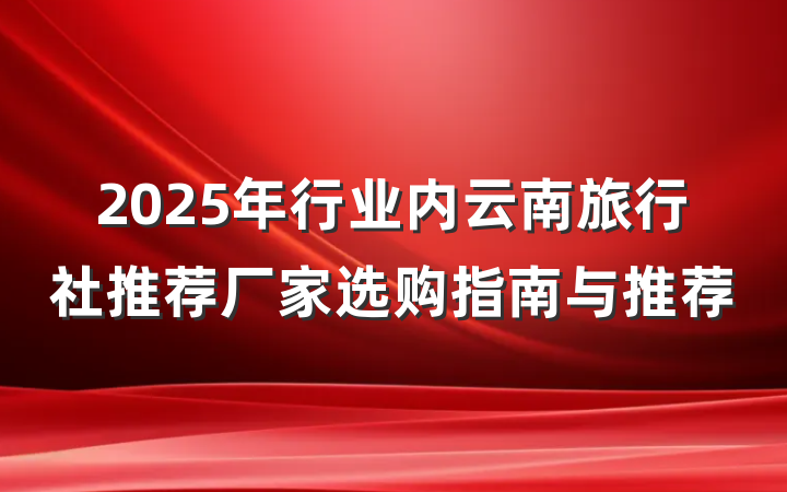 2025年行业内云南旅行社推荐厂家选购指南与推荐