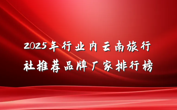 2025年行业内云南旅行社推荐品牌厂家排行榜