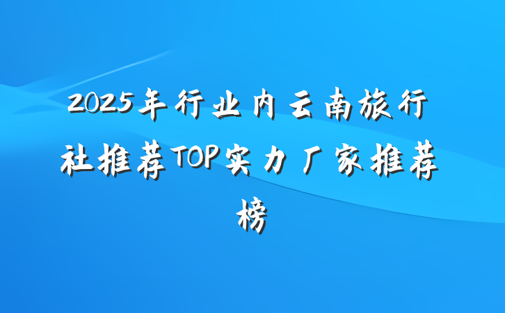2025年行业内云南旅行社推荐TOP实力厂家推荐榜