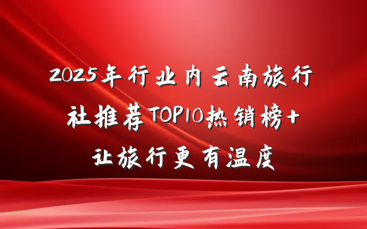2025年行业内云南旅行社推荐TOP10热销榜 让旅行更有温度