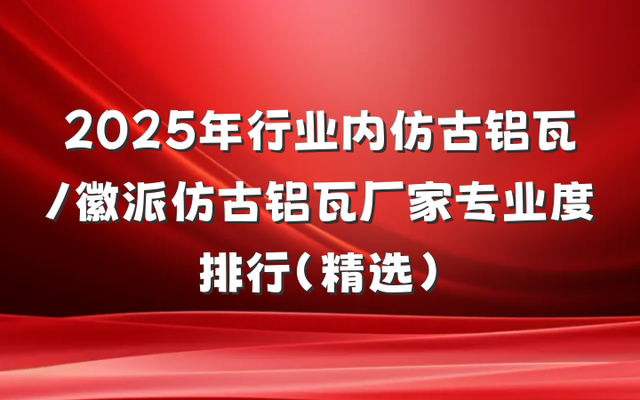 2025年行业内仿古铝瓦/徽派仿古铝瓦厂家专业度排行（精选）