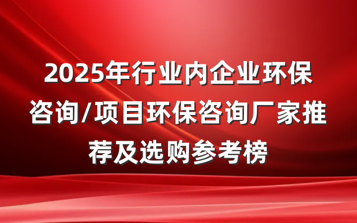 2025年行业内企业环保咨询/项目环保咨询厂家推荐及选购参考榜