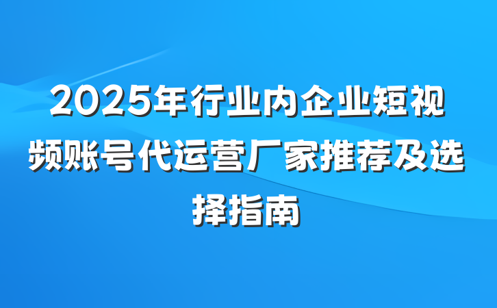 2025年行业内企业短视频账号代运营厂家推荐及选择指南