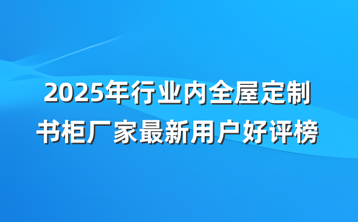 2025年行业内全屋定制书柜厂家最新用户好评榜